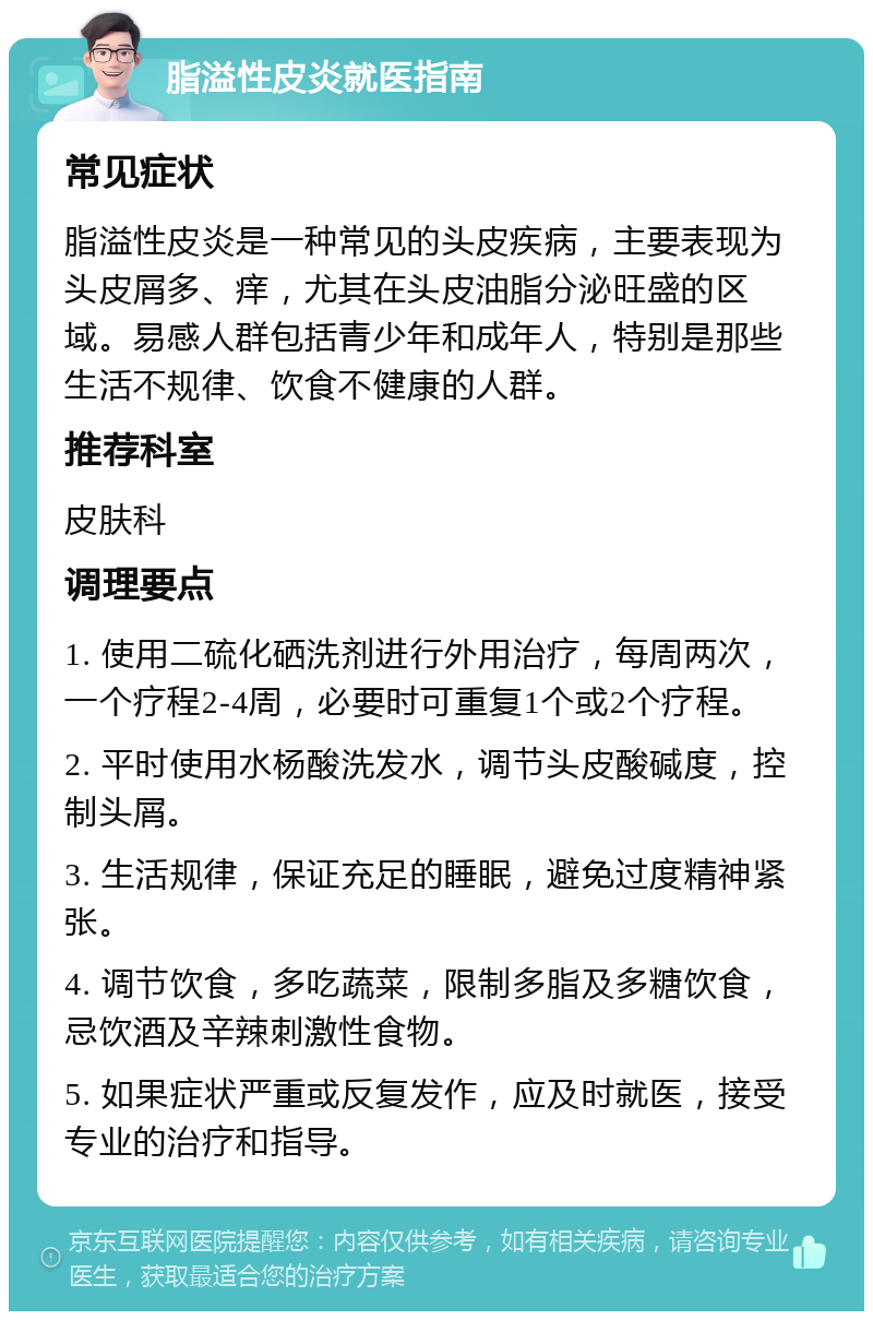 脂溢性皮炎就医指南 常见症状 脂溢性皮炎是一种常见的头皮疾病，主要表现为头皮屑多、痒，尤其在头皮油脂分泌旺盛的区域。易感人群包括青少年和成年人，特别是那些生活不规律、饮食不健康的人群。 推荐科室 皮肤科 调理要点 1. 使用二硫化硒洗剂进行外用治疗，每周两次，一个疗程2-4周，必要时可重复1个或2个疗程。 2. 平时使用水杨酸洗发水，调节头皮酸碱度，控制头屑。 3. 生活规律，保证充足的睡眠，避免过度精神紧张。 4. 调节饮食，多吃蔬菜，限制多脂及多糖饮食，忌饮酒及辛辣刺激性食物。 5. 如果症状严重或反复发作，应及时就医，接受专业的治疗和指导。