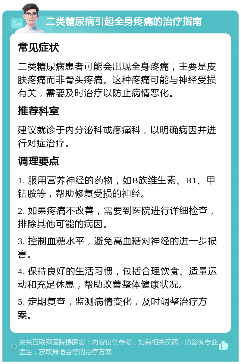 二类糖尿病引起全身疼痛的治疗指南 常见症状 二类糖尿病患者可能会出现全身疼痛，主要是皮肤疼痛而非骨头疼痛。这种疼痛可能与神经受损有关，需要及时治疗以防止病情恶化。 推荐科室 建议就诊于内分泌科或疼痛科，以明确病因并进行对症治疗。 调理要点 1. 服用营养神经的药物，如B族维生素、B1、甲钴胺等，帮助修复受损的神经。 2. 如果疼痛不改善，需要到医院进行详细检查，排除其他可能的病因。 3. 控制血糖水平，避免高血糖对神经的进一步损害。 4. 保持良好的生活习惯，包括合理饮食、适量运动和充足休息，帮助改善整体健康状况。 5. 定期复查，监测病情变化，及时调整治疗方案。