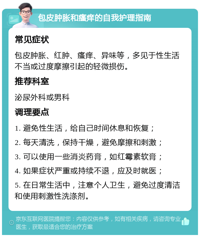 包皮肿胀和瘙痒的自我护理指南 常见症状 包皮肿胀、红肿、瘙痒、异味等，多见于性生活不当或过度摩擦引起的轻微损伤。 推荐科室 泌尿外科或男科 调理要点 1. 避免性生活，给自己时间休息和恢复； 2. 每天清洗，保持干燥，避免摩擦和刺激； 3. 可以使用一些消炎药膏，如红霉素软膏； 4. 如果症状严重或持续不退，应及时就医； 5. 在日常生活中，注意个人卫生，避免过度清洁和使用刺激性洗涤剂。