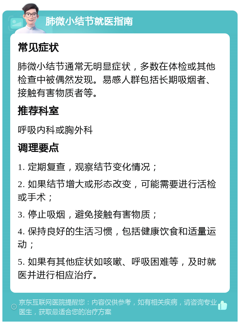 肺微小结节就医指南 常见症状 肺微小结节通常无明显症状，多数在体检或其他检查中被偶然发现。易感人群包括长期吸烟者、接触有害物质者等。 推荐科室 呼吸内科或胸外科 调理要点 1. 定期复查，观察结节变化情况； 2. 如果结节增大或形态改变，可能需要进行活检或手术； 3. 停止吸烟，避免接触有害物质； 4. 保持良好的生活习惯，包括健康饮食和适量运动； 5. 如果有其他症状如咳嗽、呼吸困难等，及时就医并进行相应治疗。