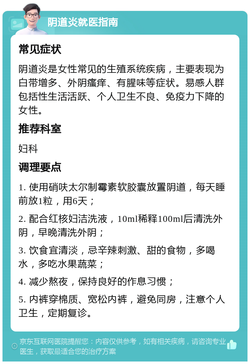 阴道炎就医指南 常见症状 阴道炎是女性常见的生殖系统疾病，主要表现为白带增多、外阴瘙痒、有腥味等症状。易感人群包括性生活活跃、个人卫生不良、免疫力下降的女性。 推荐科室 妇科 调理要点 1. 使用硝呋太尔制霉素软胶囊放置阴道，每天睡前放1粒，用6天； 2. 配合红核妇洁洗液，10ml稀释100ml后清洗外阴，早晚清洗外阴； 3. 饮食宜清淡，忌辛辣刺激、甜的食物，多喝水，多吃水果蔬菜； 4. 减少熬夜，保持良好的作息习惯； 5. 内裤穿棉质、宽松内裤，避免同房，注意个人卫生，定期复诊。