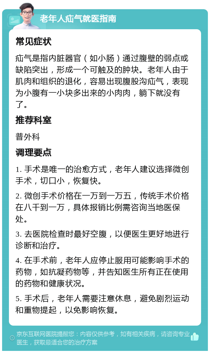 老年人疝气就医指南 常见症状 疝气是指内脏器官（如小肠）通过腹壁的弱点或缺陷突出，形成一个可触及的肿块。老年人由于肌肉和组织的退化，容易出现腹股沟疝气，表现为小腹有一小块多出来的小肉肉，躺下就没有了。 推荐科室 普外科 调理要点 1. 手术是唯一的治愈方式，老年人建议选择微创手术，切口小，恢复快。 2. 微创手术价格在一万到一万五，传统手术价格在八千到一万，具体报销比例需咨询当地医保处。 3. 去医院检查时最好空腹，以便医生更好地进行诊断和治疗。 4. 在手术前，老年人应停止服用可能影响手术的药物，如抗凝药物等，并告知医生所有正在使用的药物和健康状况。 5. 手术后，老年人需要注意休息，避免剧烈运动和重物提起，以免影响恢复。