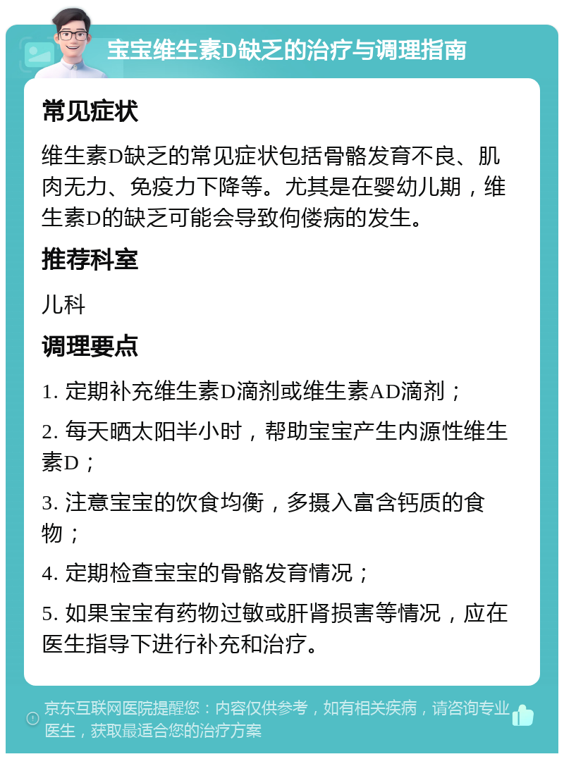 宝宝维生素D缺乏的治疗与调理指南 常见症状 维生素D缺乏的常见症状包括骨骼发育不良、肌肉无力、免疫力下降等。尤其是在婴幼儿期，维生素D的缺乏可能会导致佝偻病的发生。 推荐科室 儿科 调理要点 1. 定期补充维生素D滴剂或维生素AD滴剂； 2. 每天晒太阳半小时，帮助宝宝产生内源性维生素D； 3. 注意宝宝的饮食均衡，多摄入富含钙质的食物； 4. 定期检查宝宝的骨骼发育情况； 5. 如果宝宝有药物过敏或肝肾损害等情况，应在医生指导下进行补充和治疗。