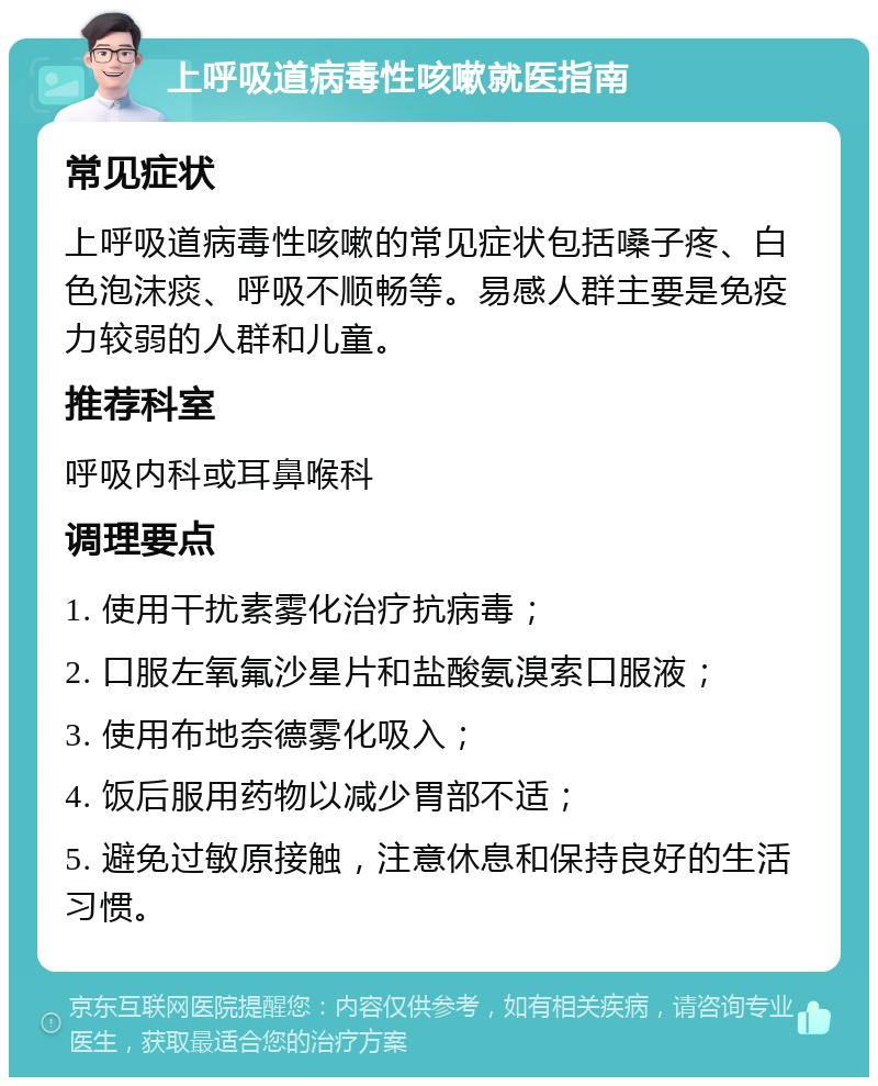 上呼吸道病毒性咳嗽就医指南 常见症状 上呼吸道病毒性咳嗽的常见症状包括嗓子疼、白色泡沫痰、呼吸不顺畅等。易感人群主要是免疫力较弱的人群和儿童。 推荐科室 呼吸内科或耳鼻喉科 调理要点 1. 使用干扰素雾化治疗抗病毒； 2. 口服左氧氟沙星片和盐酸氨溴索口服液； 3. 使用布地奈德雾化吸入； 4. 饭后服用药物以减少胃部不适； 5. 避免过敏原接触，注意休息和保持良好的生活习惯。