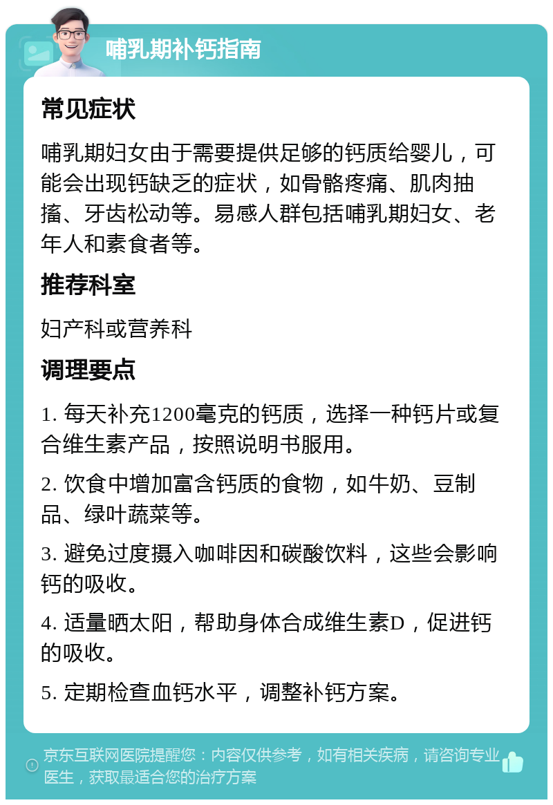 哺乳期补钙指南 常见症状 哺乳期妇女由于需要提供足够的钙质给婴儿，可能会出现钙缺乏的症状，如骨骼疼痛、肌肉抽搐、牙齿松动等。易感人群包括哺乳期妇女、老年人和素食者等。 推荐科室 妇产科或营养科 调理要点 1. 每天补充1200毫克的钙质，选择一种钙片或复合维生素产品，按照说明书服用。 2. 饮食中增加富含钙质的食物，如牛奶、豆制品、绿叶蔬菜等。 3. 避免过度摄入咖啡因和碳酸饮料，这些会影响钙的吸收。 4. 适量晒太阳，帮助身体合成维生素D，促进钙的吸收。 5. 定期检查血钙水平，调整补钙方案。