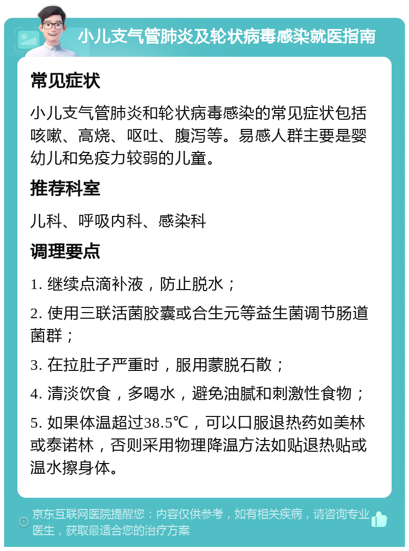 小儿支气管肺炎及轮状病毒感染就医指南 常见症状 小儿支气管肺炎和轮状病毒感染的常见症状包括咳嗽、高烧、呕吐、腹泻等。易感人群主要是婴幼儿和免疫力较弱的儿童。 推荐科室 儿科、呼吸内科、感染科 调理要点 1. 继续点滴补液，防止脱水； 2. 使用三联活菌胶囊或合生元等益生菌调节肠道菌群； 3. 在拉肚子严重时，服用蒙脱石散； 4. 清淡饮食，多喝水，避免油腻和刺激性食物； 5. 如果体温超过38.5℃，可以口服退热药如美林或泰诺林，否则采用物理降温方法如贴退热贴或温水擦身体。