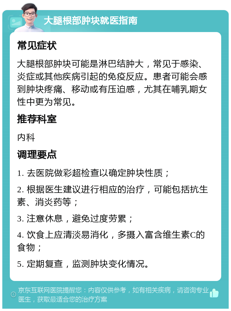 大腿根部肿块就医指南 常见症状 大腿根部肿块可能是淋巴结肿大，常见于感染、炎症或其他疾病引起的免疫反应。患者可能会感到肿块疼痛、移动或有压迫感，尤其在哺乳期女性中更为常见。 推荐科室 内科 调理要点 1. 去医院做彩超检查以确定肿块性质； 2. 根据医生建议进行相应的治疗，可能包括抗生素、消炎药等； 3. 注意休息，避免过度劳累； 4. 饮食上应清淡易消化，多摄入富含维生素C的食物； 5. 定期复查，监测肿块变化情况。