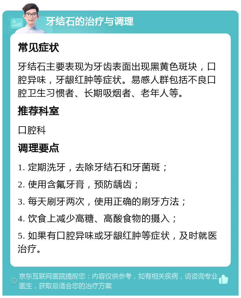 牙结石的治疗与调理 常见症状 牙结石主要表现为牙齿表面出现黑黄色斑块，口腔异味，牙龈红肿等症状。易感人群包括不良口腔卫生习惯者、长期吸烟者、老年人等。 推荐科室 口腔科 调理要点 1. 定期洗牙，去除牙结石和牙菌斑； 2. 使用含氟牙膏，预防龋齿； 3. 每天刷牙两次，使用正确的刷牙方法； 4. 饮食上减少高糖、高酸食物的摄入； 5. 如果有口腔异味或牙龈红肿等症状，及时就医治疗。