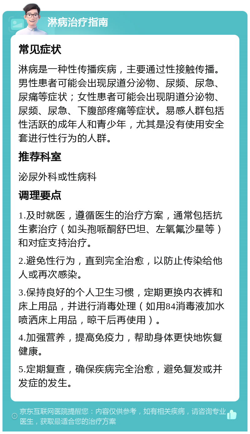 淋病治疗指南 常见症状 淋病是一种性传播疾病，主要通过性接触传播。男性患者可能会出现尿道分泌物、尿频、尿急、尿痛等症状；女性患者可能会出现阴道分泌物、尿频、尿急、下腹部疼痛等症状。易感人群包括性活跃的成年人和青少年，尤其是没有使用安全套进行性行为的人群。 推荐科室 泌尿外科或性病科 调理要点 1.及时就医，遵循医生的治疗方案，通常包括抗生素治疗（如头孢哌酮舒巴坦、左氧氟沙星等）和对症支持治疗。 2.避免性行为，直到完全治愈，以防止传染给他人或再次感染。 3.保持良好的个人卫生习惯，定期更换内衣裤和床上用品，并进行消毒处理（如用84消毒液加水喷洒床上用品，晾干后再使用）。 4.加强营养，提高免疫力，帮助身体更快地恢复健康。 5.定期复查，确保疾病完全治愈，避免复发或并发症的发生。