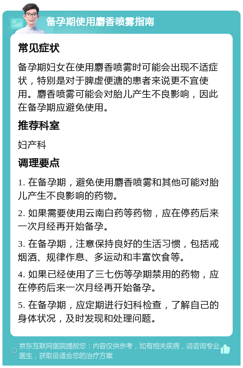 备孕期使用麝香喷雾指南 常见症状 备孕期妇女在使用麝香喷雾时可能会出现不适症状，特别是对于脾虚便溏的患者来说更不宜使用。麝香喷雾可能会对胎儿产生不良影响，因此在备孕期应避免使用。 推荐科室 妇产科 调理要点 1. 在备孕期，避免使用麝香喷雾和其他可能对胎儿产生不良影响的药物。 2. 如果需要使用云南白药等药物，应在停药后来一次月经再开始备孕。 3. 在备孕期，注意保持良好的生活习惯，包括戒烟酒、规律作息、多运动和丰富饮食等。 4. 如果已经使用了三七伤等孕期禁用的药物，应在停药后来一次月经再开始备孕。 5. 在备孕期，应定期进行妇科检查，了解自己的身体状况，及时发现和处理问题。