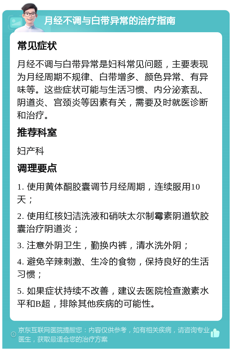 月经不调与白带异常的治疗指南 常见症状 月经不调与白带异常是妇科常见问题，主要表现为月经周期不规律、白带增多、颜色异常、有异味等。这些症状可能与生活习惯、内分泌紊乱、阴道炎、宫颈炎等因素有关，需要及时就医诊断和治疗。 推荐科室 妇产科 调理要点 1. 使用黄体酮胶囊调节月经周期，连续服用10天； 2. 使用红核妇洁洗液和硝呋太尔制霉素阴道软胶囊治疗阴道炎； 3. 注意外阴卫生，勤换内裤，清水洗外阴； 4. 避免辛辣刺激、生冷的食物，保持良好的生活习惯； 5. 如果症状持续不改善，建议去医院检查激素水平和B超，排除其他疾病的可能性。