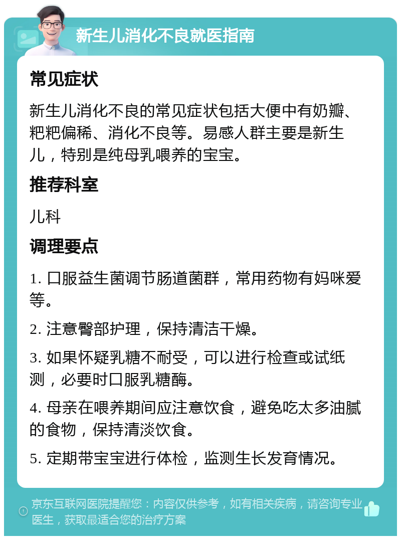 新生儿消化不良就医指南 常见症状 新生儿消化不良的常见症状包括大便中有奶瓣、粑粑偏稀、消化不良等。易感人群主要是新生儿，特别是纯母乳喂养的宝宝。 推荐科室 儿科 调理要点 1. 口服益生菌调节肠道菌群，常用药物有妈咪爱等。 2. 注意臀部护理，保持清洁干燥。 3. 如果怀疑乳糖不耐受，可以进行检查或试纸测，必要时口服乳糖酶。 4. 母亲在喂养期间应注意饮食，避免吃太多油腻的食物，保持清淡饮食。 5. 定期带宝宝进行体检，监测生长发育情况。