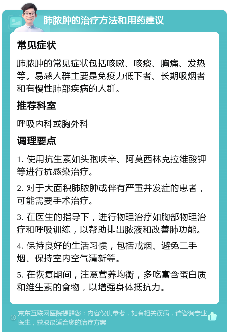 肺脓肿的治疗方法和用药建议 常见症状 肺脓肿的常见症状包括咳嗽、咳痰、胸痛、发热等。易感人群主要是免疫力低下者、长期吸烟者和有慢性肺部疾病的人群。 推荐科室 呼吸内科或胸外科 调理要点 1. 使用抗生素如头孢呋辛、阿莫西林克拉维酸钾等进行抗感染治疗。 2. 对于大面积肺脓肿或伴有严重并发症的患者，可能需要手术治疗。 3. 在医生的指导下，进行物理治疗如胸部物理治疗和呼吸训练，以帮助排出脓液和改善肺功能。 4. 保持良好的生活习惯，包括戒烟、避免二手烟、保持室内空气清新等。 5. 在恢复期间，注意营养均衡，多吃富含蛋白质和维生素的食物，以增强身体抵抗力。