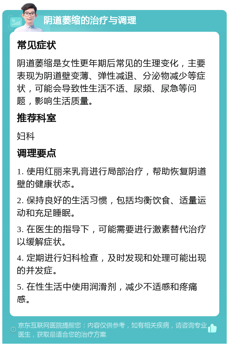 阴道萎缩的治疗与调理 常见症状 阴道萎缩是女性更年期后常见的生理变化，主要表现为阴道壁变薄、弹性减退、分泌物减少等症状，可能会导致性生活不适、尿频、尿急等问题，影响生活质量。 推荐科室 妇科 调理要点 1. 使用红丽来乳膏进行局部治疗，帮助恢复阴道壁的健康状态。 2. 保持良好的生活习惯，包括均衡饮食、适量运动和充足睡眠。 3. 在医生的指导下，可能需要进行激素替代治疗以缓解症状。 4. 定期进行妇科检查，及时发现和处理可能出现的并发症。 5. 在性生活中使用润滑剂，减少不适感和疼痛感。