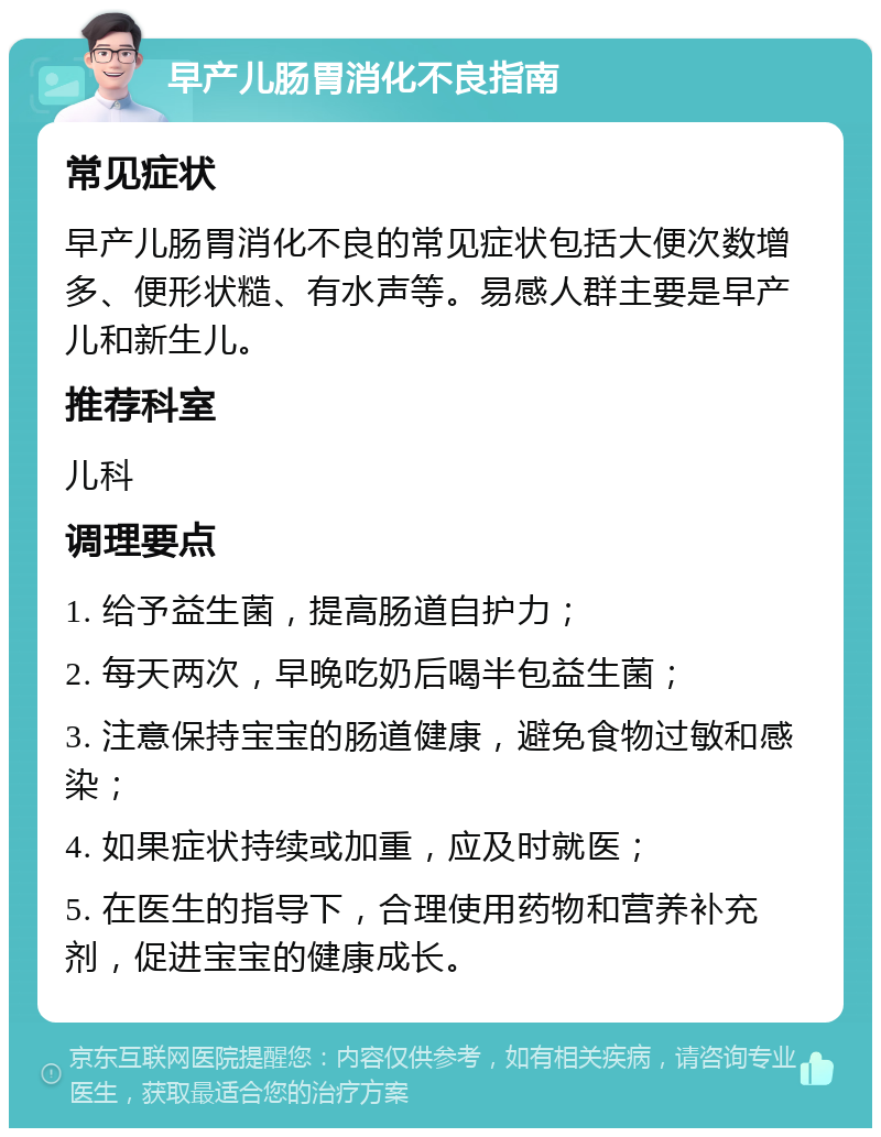 早产儿肠胃消化不良指南 常见症状 早产儿肠胃消化不良的常见症状包括大便次数增多、便形状糙、有水声等。易感人群主要是早产儿和新生儿。 推荐科室 儿科 调理要点 1. 给予益生菌，提高肠道自护力； 2. 每天两次，早晚吃奶后喝半包益生菌； 3. 注意保持宝宝的肠道健康，避免食物过敏和感染； 4. 如果症状持续或加重，应及时就医； 5. 在医生的指导下，合理使用药物和营养补充剂，促进宝宝的健康成长。