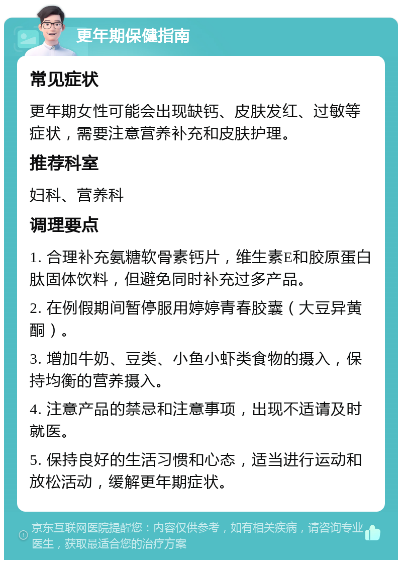 更年期保健指南 常见症状 更年期女性可能会出现缺钙、皮肤发红、过敏等症状，需要注意营养补充和皮肤护理。 推荐科室 妇科、营养科 调理要点 1. 合理补充氨糖软骨素钙片，维生素E和胶原蛋白肽固体饮料，但避免同时补充过多产品。 2. 在例假期间暂停服用婷婷青春胶囊（大豆异黄酮）。 3. 增加牛奶、豆类、小鱼小虾类食物的摄入，保持均衡的营养摄入。 4. 注意产品的禁忌和注意事项，出现不适请及时就医。 5. 保持良好的生活习惯和心态，适当进行运动和放松活动，缓解更年期症状。