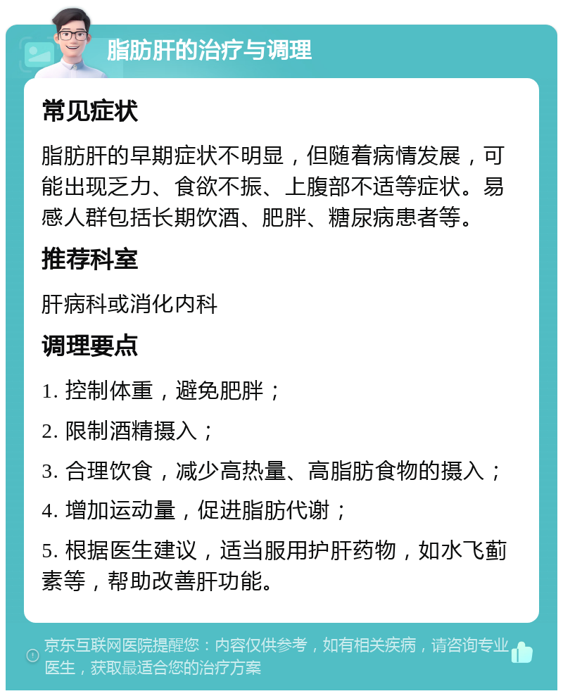 脂肪肝的治疗与调理 常见症状 脂肪肝的早期症状不明显，但随着病情发展，可能出现乏力、食欲不振、上腹部不适等症状。易感人群包括长期饮酒、肥胖、糖尿病患者等。 推荐科室 肝病科或消化内科 调理要点 1. 控制体重，避免肥胖； 2. 限制酒精摄入； 3. 合理饮食，减少高热量、高脂肪食物的摄入； 4. 增加运动量，促进脂肪代谢； 5. 根据医生建议，适当服用护肝药物，如水飞蓟素等，帮助改善肝功能。