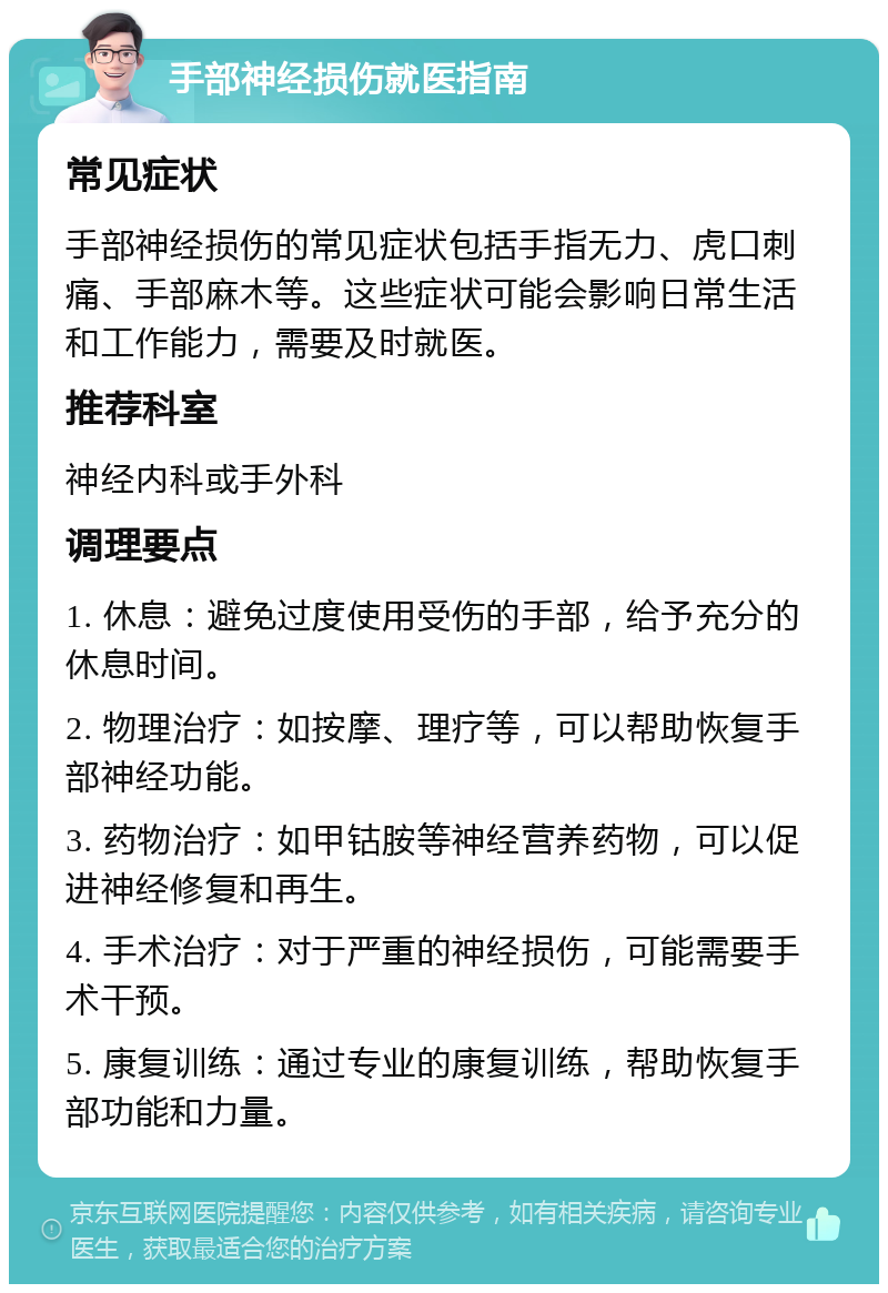 手部神经损伤就医指南 常见症状 手部神经损伤的常见症状包括手指无力、虎口刺痛、手部麻木等。这些症状可能会影响日常生活和工作能力，需要及时就医。 推荐科室 神经内科或手外科 调理要点 1. 休息：避免过度使用受伤的手部，给予充分的休息时间。 2. 物理治疗：如按摩、理疗等，可以帮助恢复手部神经功能。 3. 药物治疗：如甲钴胺等神经营养药物，可以促进神经修复和再生。 4. 手术治疗：对于严重的神经损伤，可能需要手术干预。 5. 康复训练：通过专业的康复训练，帮助恢复手部功能和力量。