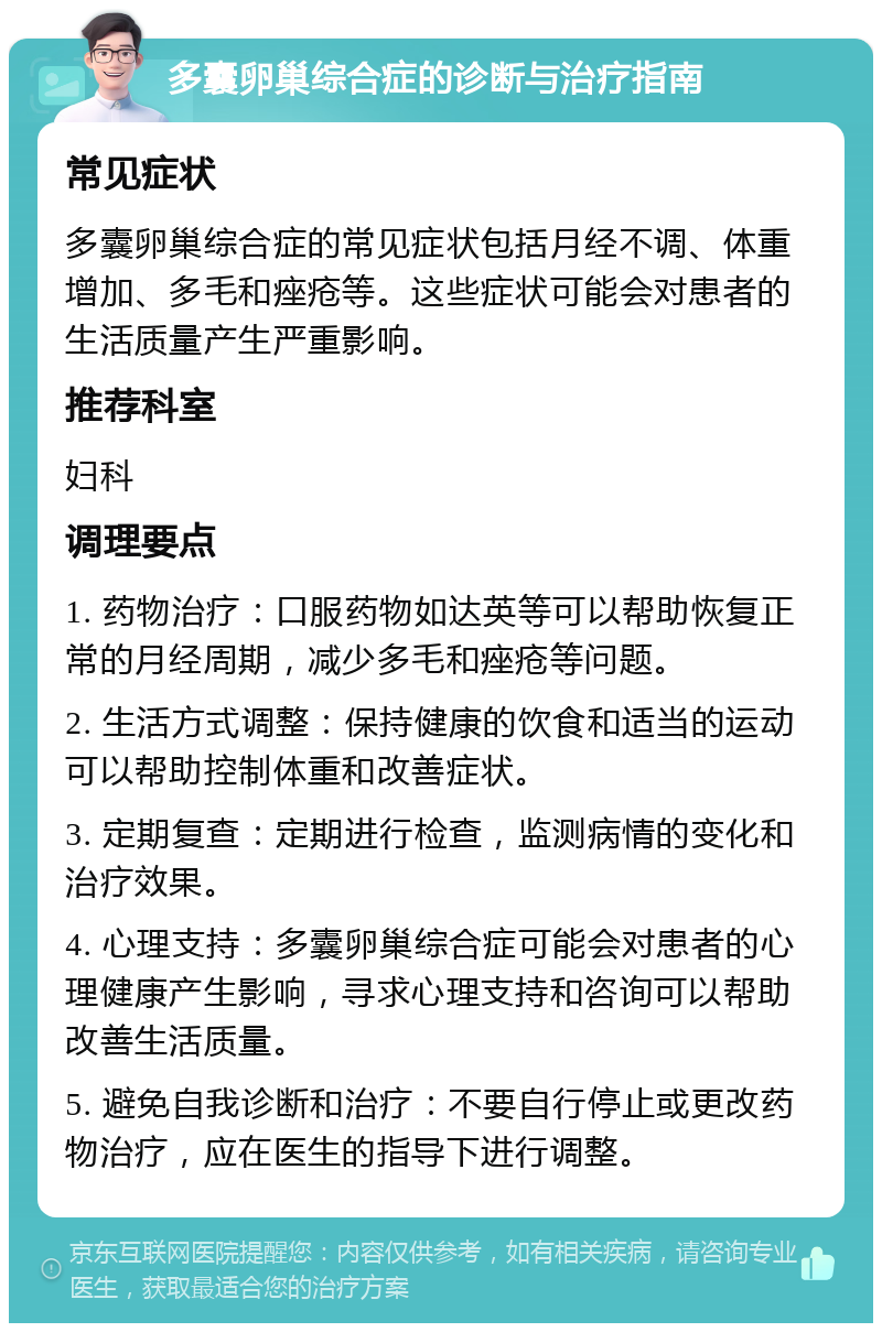 多囊卵巢综合症的诊断与治疗指南 常见症状 多囊卵巢综合症的常见症状包括月经不调、体重增加、多毛和痤疮等。这些症状可能会对患者的生活质量产生严重影响。 推荐科室 妇科 调理要点 1. 药物治疗：口服药物如达英等可以帮助恢复正常的月经周期，减少多毛和痤疮等问题。 2. 生活方式调整：保持健康的饮食和适当的运动可以帮助控制体重和改善症状。 3. 定期复查：定期进行检查，监测病情的变化和治疗效果。 4. 心理支持：多囊卵巢综合症可能会对患者的心理健康产生影响，寻求心理支持和咨询可以帮助改善生活质量。 5. 避免自我诊断和治疗：不要自行停止或更改药物治疗，应在医生的指导下进行调整。