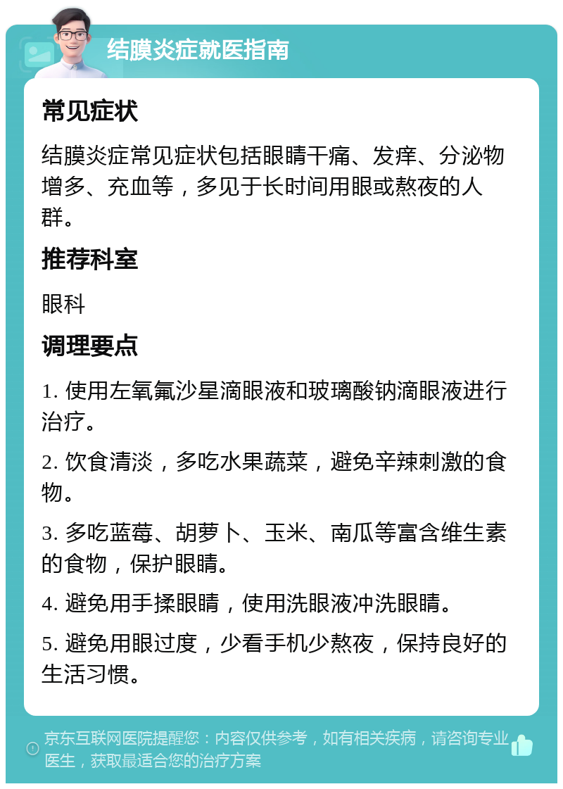 结膜炎症就医指南 常见症状 结膜炎症常见症状包括眼睛干痛、发痒、分泌物增多、充血等，多见于长时间用眼或熬夜的人群。 推荐科室 眼科 调理要点 1. 使用左氧氟沙星滴眼液和玻璃酸钠滴眼液进行治疗。 2. 饮食清淡，多吃水果蔬菜，避免辛辣刺激的食物。 3. 多吃蓝莓、胡萝卜、玉米、南瓜等富含维生素的食物，保护眼睛。 4. 避免用手揉眼睛，使用洗眼液冲洗眼睛。 5. 避免用眼过度，少看手机少熬夜，保持良好的生活习惯。