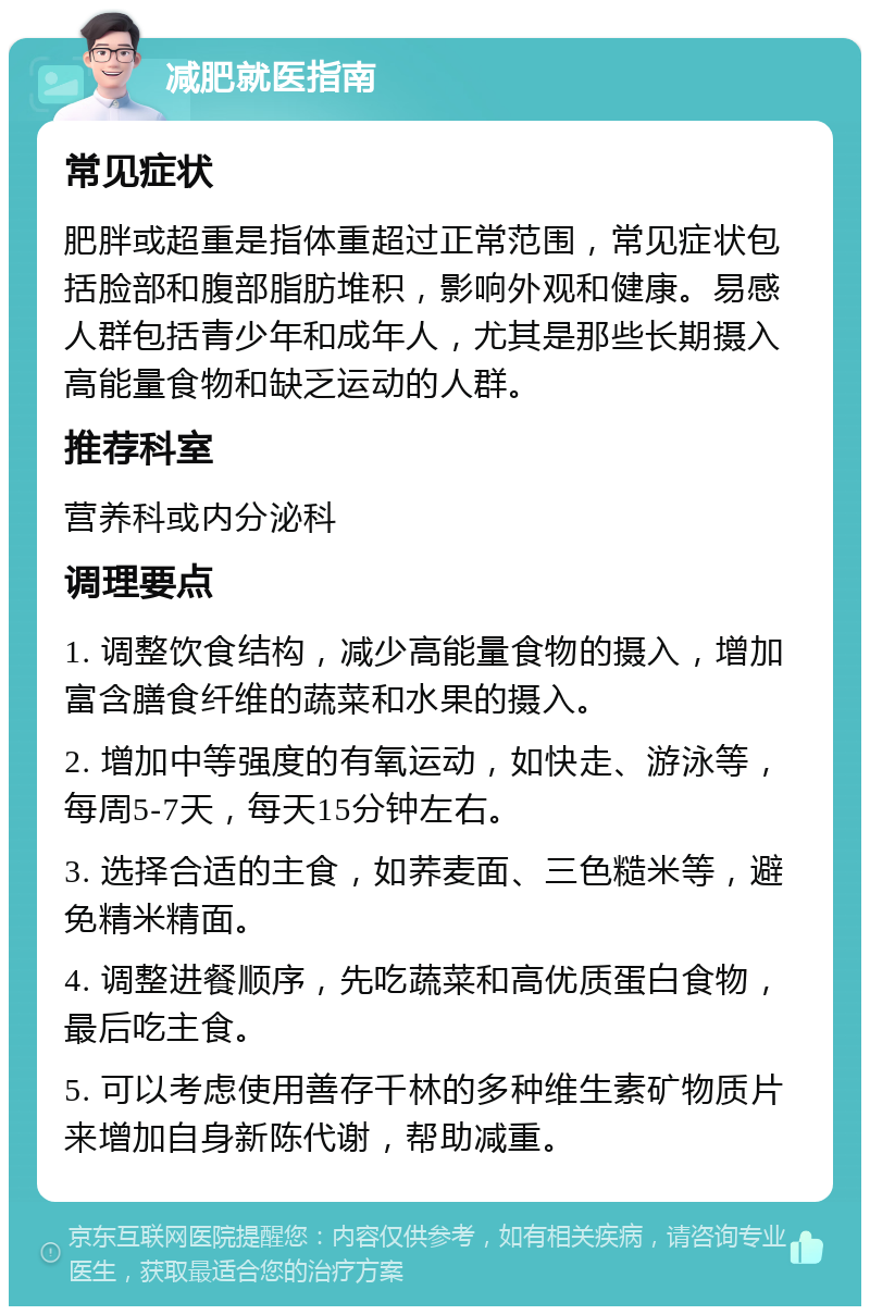 减肥就医指南 常见症状 肥胖或超重是指体重超过正常范围，常见症状包括脸部和腹部脂肪堆积，影响外观和健康。易感人群包括青少年和成年人，尤其是那些长期摄入高能量食物和缺乏运动的人群。 推荐科室 营养科或内分泌科 调理要点 1. 调整饮食结构，减少高能量食物的摄入，增加富含膳食纤维的蔬菜和水果的摄入。 2. 增加中等强度的有氧运动，如快走、游泳等，每周5-7天，每天15分钟左右。 3. 选择合适的主食，如荞麦面、三色糙米等，避免精米精面。 4. 调整进餐顺序，先吃蔬菜和高优质蛋白食物，最后吃主食。 5. 可以考虑使用善存千林的多种维生素矿物质片来增加自身新陈代谢，帮助减重。