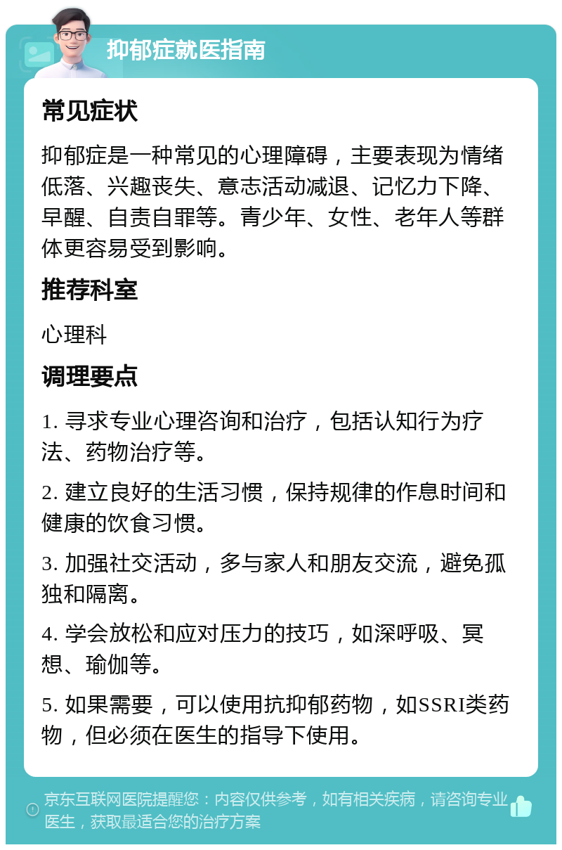 抑郁症就医指南 常见症状 抑郁症是一种常见的心理障碍，主要表现为情绪低落、兴趣丧失、意志活动减退、记忆力下降、早醒、自责自罪等。青少年、女性、老年人等群体更容易受到影响。 推荐科室 心理科 调理要点 1. 寻求专业心理咨询和治疗，包括认知行为疗法、药物治疗等。 2. 建立良好的生活习惯，保持规律的作息时间和健康的饮食习惯。 3. 加强社交活动，多与家人和朋友交流，避免孤独和隔离。 4. 学会放松和应对压力的技巧，如深呼吸、冥想、瑜伽等。 5. 如果需要，可以使用抗抑郁药物，如SSRI类药物，但必须在医生的指导下使用。