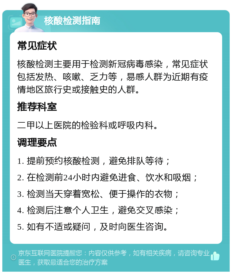 核酸检测指南 常见症状 核酸检测主要用于检测新冠病毒感染，常见症状包括发热、咳嗽、乏力等，易感人群为近期有疫情地区旅行史或接触史的人群。 推荐科室 二甲以上医院的检验科或呼吸内科。 调理要点 1. 提前预约核酸检测，避免排队等待； 2. 在检测前24小时内避免进食、饮水和吸烟； 3. 检测当天穿着宽松、便于操作的衣物； 4. 检测后注意个人卫生，避免交叉感染； 5. 如有不适或疑问，及时向医生咨询。