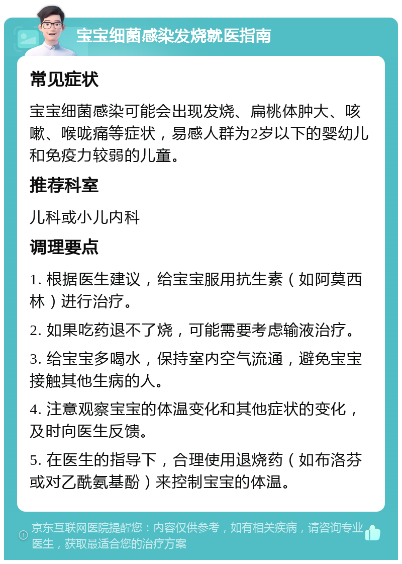 宝宝细菌感染发烧就医指南 常见症状 宝宝细菌感染可能会出现发烧、扁桃体肿大、咳嗽、喉咙痛等症状，易感人群为2岁以下的婴幼儿和免疫力较弱的儿童。 推荐科室 儿科或小儿内科 调理要点 1. 根据医生建议，给宝宝服用抗生素（如阿莫西林）进行治疗。 2. 如果吃药退不了烧，可能需要考虑输液治疗。 3. 给宝宝多喝水，保持室内空气流通，避免宝宝接触其他生病的人。 4. 注意观察宝宝的体温变化和其他症状的变化，及时向医生反馈。 5. 在医生的指导下，合理使用退烧药（如布洛芬或对乙酰氨基酚）来控制宝宝的体温。