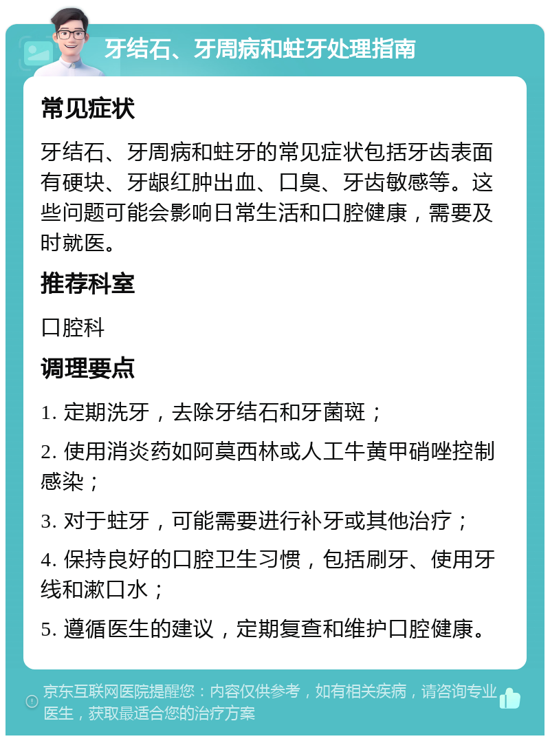 牙结石、牙周病和蛀牙处理指南 常见症状 牙结石、牙周病和蛀牙的常见症状包括牙齿表面有硬块、牙龈红肿出血、口臭、牙齿敏感等。这些问题可能会影响日常生活和口腔健康，需要及时就医。 推荐科室 口腔科 调理要点 1. 定期洗牙，去除牙结石和牙菌斑； 2. 使用消炎药如阿莫西林或人工牛黄甲硝唑控制感染； 3. 对于蛀牙，可能需要进行补牙或其他治疗； 4. 保持良好的口腔卫生习惯，包括刷牙、使用牙线和漱口水； 5. 遵循医生的建议，定期复查和维护口腔健康。