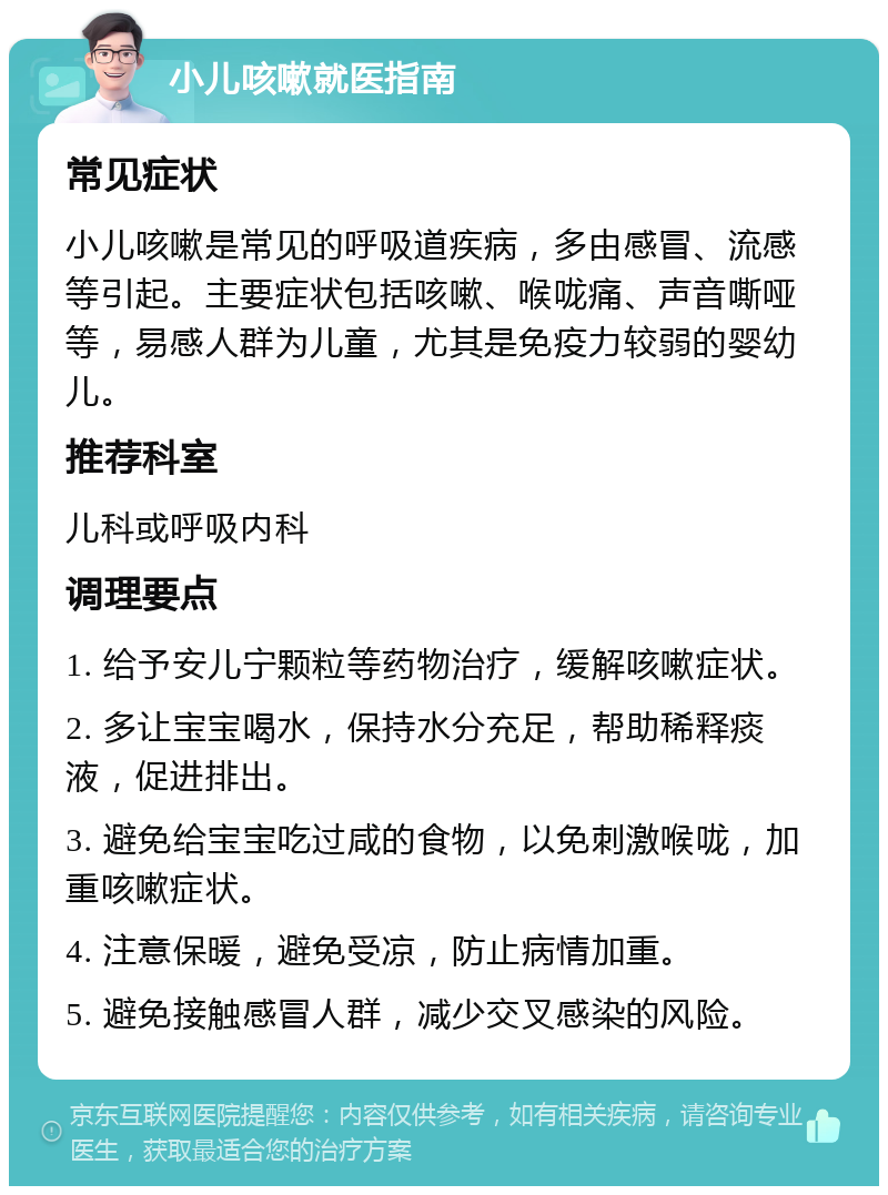 小儿咳嗽就医指南 常见症状 小儿咳嗽是常见的呼吸道疾病，多由感冒、流感等引起。主要症状包括咳嗽、喉咙痛、声音嘶哑等，易感人群为儿童，尤其是免疫力较弱的婴幼儿。 推荐科室 儿科或呼吸内科 调理要点 1. 给予安儿宁颗粒等药物治疗，缓解咳嗽症状。 2. 多让宝宝喝水，保持水分充足，帮助稀释痰液，促进排出。 3. 避免给宝宝吃过咸的食物，以免刺激喉咙，加重咳嗽症状。 4. 注意保暖，避免受凉，防止病情加重。 5. 避免接触感冒人群，减少交叉感染的风险。