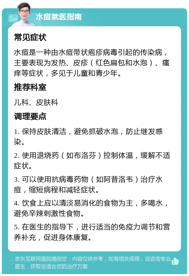 水痘就医指南 常见症状 水痘是一种由水痘带状疱疹病毒引起的传染病，主要表现为发热、皮疹（红色扁包和水泡）、瘙痒等症状，多见于儿童和青少年。 推荐科室 儿科、皮肤科 调理要点 1. 保持皮肤清洁，避免抓破水泡，防止继发感染。 2. 使用退烧药（如布洛芬）控制体温，缓解不适症状。 3. 可以使用抗病毒药物（如阿昔洛韦）治疗水痘，缩短病程和减轻症状。 4. 饮食上应以清淡易消化的食物为主，多喝水，避免辛辣刺激性食物。 5. 在医生的指导下，进行适当的免疫力调节和营养补充，促进身体康复。