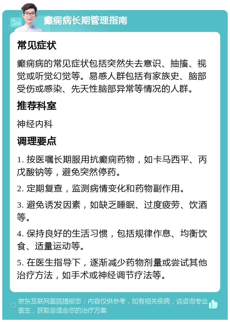 癫痫病长期管理指南 常见症状 癫痫病的常见症状包括突然失去意识、抽搐、视觉或听觉幻觉等。易感人群包括有家族史、脑部受伤或感染、先天性脑部异常等情况的人群。 推荐科室 神经内科 调理要点 1. 按医嘱长期服用抗癫痫药物，如卡马西平、丙戊酸钠等，避免突然停药。 2. 定期复查，监测病情变化和药物副作用。 3. 避免诱发因素，如缺乏睡眠、过度疲劳、饮酒等。 4. 保持良好的生活习惯，包括规律作息、均衡饮食、适量运动等。 5. 在医生指导下，逐渐减少药物剂量或尝试其他治疗方法，如手术或神经调节疗法等。