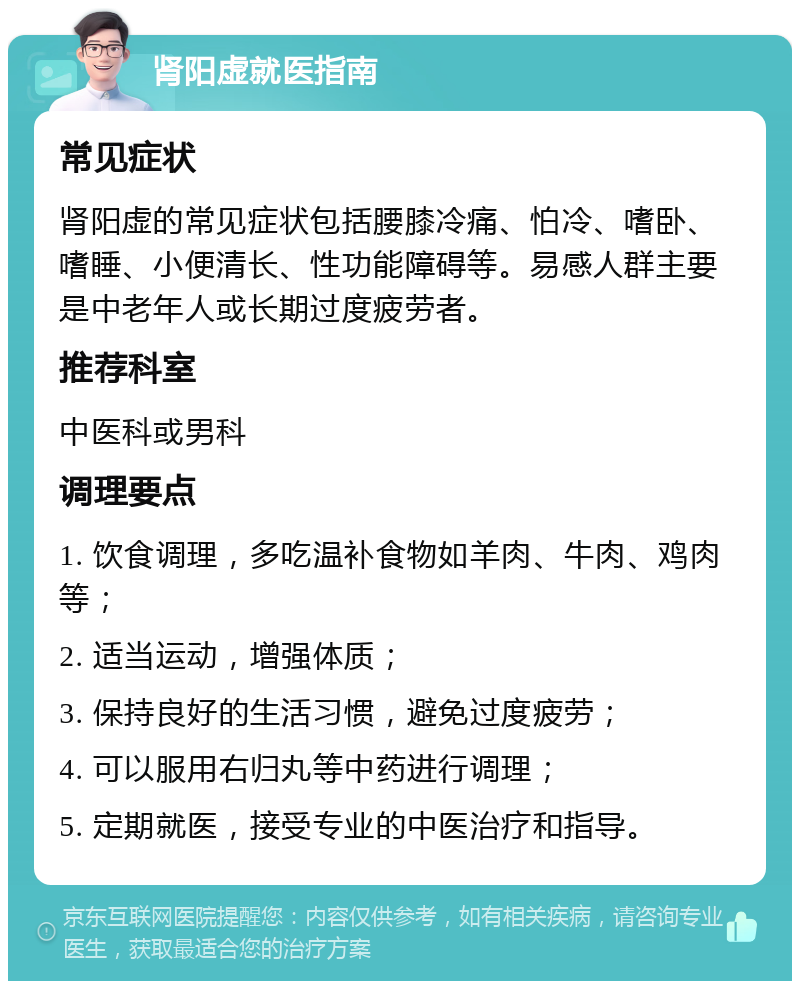 肾阳虚就医指南 常见症状 肾阳虚的常见症状包括腰膝冷痛、怕冷、嗜卧、嗜睡、小便清长、性功能障碍等。易感人群主要是中老年人或长期过度疲劳者。 推荐科室 中医科或男科 调理要点 1. 饮食调理，多吃温补食物如羊肉、牛肉、鸡肉等； 2. 适当运动，增强体质； 3. 保持良好的生活习惯，避免过度疲劳； 4. 可以服用右归丸等中药进行调理； 5. 定期就医，接受专业的中医治疗和指导。