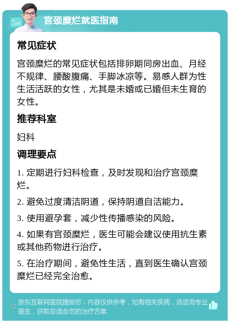 宫颈糜烂就医指南 常见症状 宫颈糜烂的常见症状包括排卵期同房出血、月经不规律、腰酸腹痛、手脚冰凉等。易感人群为性生活活跃的女性，尤其是未婚或已婚但未生育的女性。 推荐科室 妇科 调理要点 1. 定期进行妇科检查，及时发现和治疗宫颈糜烂。 2. 避免过度清洁阴道，保持阴道自洁能力。 3. 使用避孕套，减少性传播感染的风险。 4. 如果有宫颈糜烂，医生可能会建议使用抗生素或其他药物进行治疗。 5. 在治疗期间，避免性生活，直到医生确认宫颈糜烂已经完全治愈。