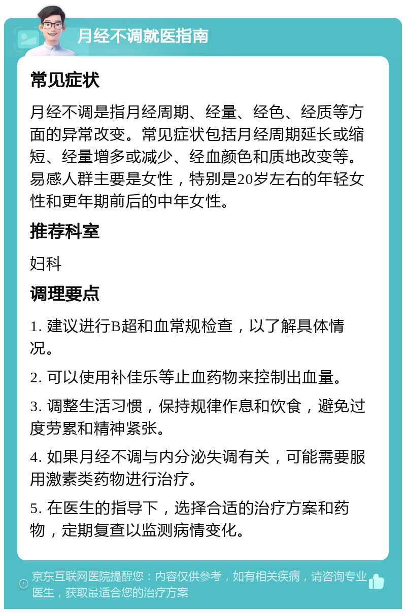 月经不调就医指南 常见症状 月经不调是指月经周期、经量、经色、经质等方面的异常改变。常见症状包括月经周期延长或缩短、经量增多或减少、经血颜色和质地改变等。易感人群主要是女性，特别是20岁左右的年轻女性和更年期前后的中年女性。 推荐科室 妇科 调理要点 1. 建议进行B超和血常规检查，以了解具体情况。 2. 可以使用补佳乐等止血药物来控制出血量。 3. 调整生活习惯，保持规律作息和饮食，避免过度劳累和精神紧张。 4. 如果月经不调与内分泌失调有关，可能需要服用激素类药物进行治疗。 5. 在医生的指导下，选择合适的治疗方案和药物，定期复查以监测病情变化。