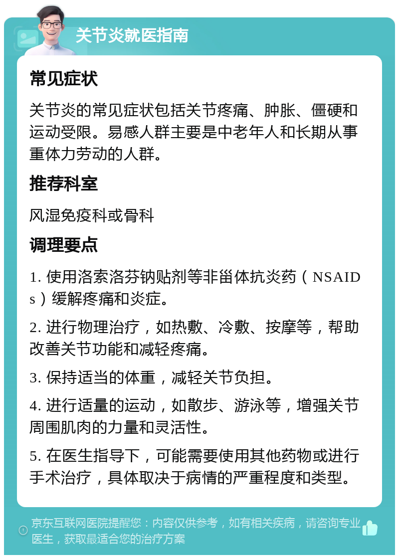 关节炎就医指南 常见症状 关节炎的常见症状包括关节疼痛、肿胀、僵硬和运动受限。易感人群主要是中老年人和长期从事重体力劳动的人群。 推荐科室 风湿免疫科或骨科 调理要点 1. 使用洛索洛芬钠贴剂等非甾体抗炎药（NSAIDs）缓解疼痛和炎症。 2. 进行物理治疗，如热敷、冷敷、按摩等，帮助改善关节功能和减轻疼痛。 3. 保持适当的体重，减轻关节负担。 4. 进行适量的运动，如散步、游泳等，增强关节周围肌肉的力量和灵活性。 5. 在医生指导下，可能需要使用其他药物或进行手术治疗，具体取决于病情的严重程度和类型。