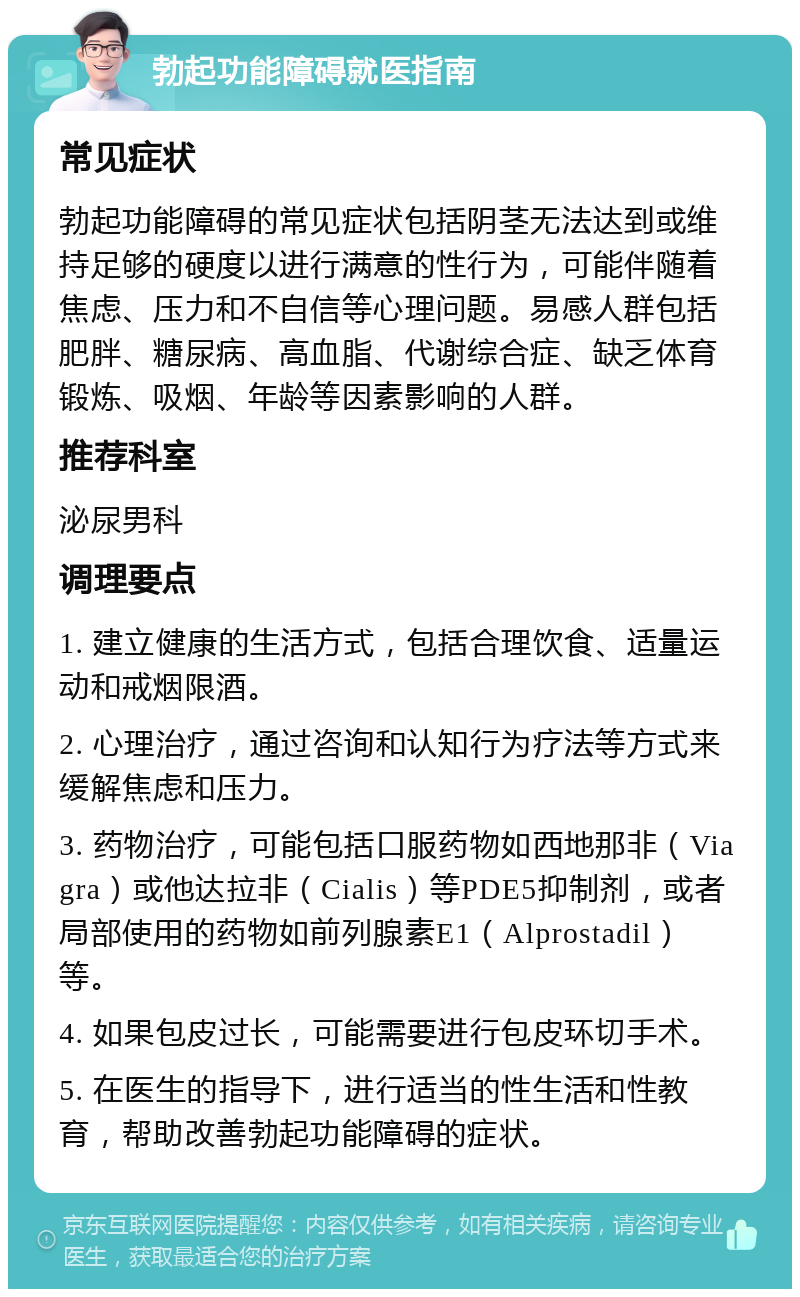 勃起功能障碍就医指南 常见症状 勃起功能障碍的常见症状包括阴茎无法达到或维持足够的硬度以进行满意的性行为，可能伴随着焦虑、压力和不自信等心理问题。易感人群包括肥胖、糖尿病、高血脂、代谢综合症、缺乏体育锻炼、吸烟、年龄等因素影响的人群。 推荐科室 泌尿男科 调理要点 1. 建立健康的生活方式，包括合理饮食、适量运动和戒烟限酒。 2. 心理治疗，通过咨询和认知行为疗法等方式来缓解焦虑和压力。 3. 药物治疗，可能包括口服药物如西地那非（Viagra）或他达拉非（Cialis）等PDE5抑制剂，或者局部使用的药物如前列腺素E1（Alprostadil）等。 4. 如果包皮过长，可能需要进行包皮环切手术。 5. 在医生的指导下，进行适当的性生活和性教育，帮助改善勃起功能障碍的症状。