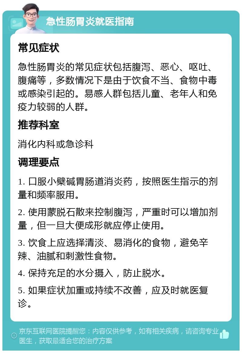 急性肠胃炎就医指南 常见症状 急性肠胃炎的常见症状包括腹泻、恶心、呕吐、腹痛等，多数情况下是由于饮食不当、食物中毒或感染引起的。易感人群包括儿童、老年人和免疫力较弱的人群。 推荐科室 消化内科或急诊科 调理要点 1. 口服小檗碱胃肠道消炎药，按照医生指示的剂量和频率服用。 2. 使用蒙脱石散来控制腹泻，严重时可以增加剂量，但一旦大便成形就应停止使用。 3. 饮食上应选择清淡、易消化的食物，避免辛辣、油腻和刺激性食物。 4. 保持充足的水分摄入，防止脱水。 5. 如果症状加重或持续不改善，应及时就医复诊。