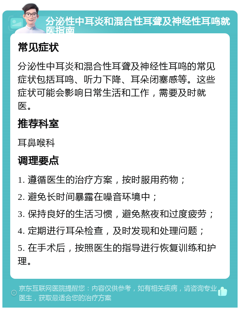 分泌性中耳炎和混合性耳聋及神经性耳鸣就医指南 常见症状 分泌性中耳炎和混合性耳聋及神经性耳鸣的常见症状包括耳鸣、听力下降、耳朵闭塞感等。这些症状可能会影响日常生活和工作，需要及时就医。 推荐科室 耳鼻喉科 调理要点 1. 遵循医生的治疗方案，按时服用药物； 2. 避免长时间暴露在噪音环境中； 3. 保持良好的生活习惯，避免熬夜和过度疲劳； 4. 定期进行耳朵检查，及时发现和处理问题； 5. 在手术后，按照医生的指导进行恢复训练和护理。