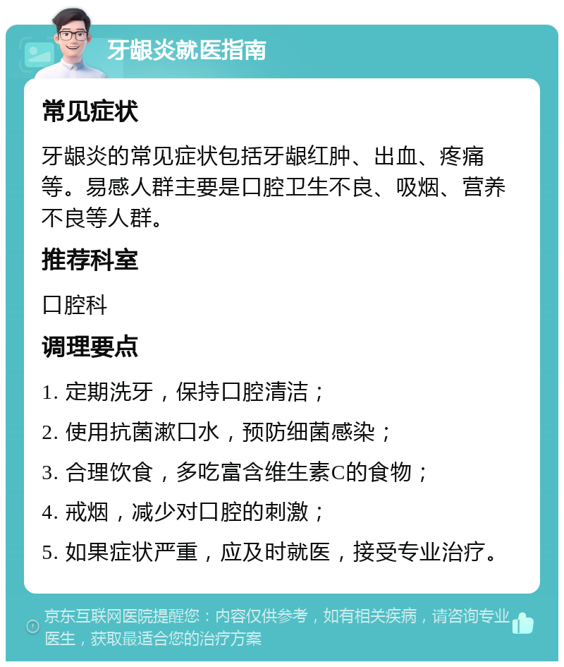 牙龈炎就医指南 常见症状 牙龈炎的常见症状包括牙龈红肿、出血、疼痛等。易感人群主要是口腔卫生不良、吸烟、营养不良等人群。 推荐科室 口腔科 调理要点 1. 定期洗牙，保持口腔清洁； 2. 使用抗菌漱口水，预防细菌感染； 3. 合理饮食，多吃富含维生素C的食物； 4. 戒烟，减少对口腔的刺激； 5. 如果症状严重，应及时就医，接受专业治疗。