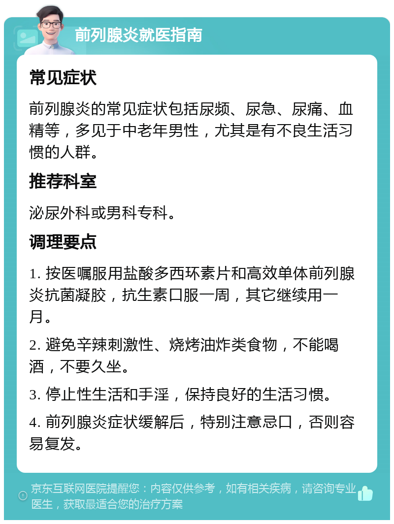 前列腺炎就医指南 常见症状 前列腺炎的常见症状包括尿频、尿急、尿痛、血精等，多见于中老年男性，尤其是有不良生活习惯的人群。 推荐科室 泌尿外科或男科专科。 调理要点 1. 按医嘱服用盐酸多西环素片和高效单体前列腺炎抗菌凝胶，抗生素口服一周，其它继续用一月。 2. 避免辛辣刺激性、烧烤油炸类食物，不能喝酒，不要久坐。 3. 停止性生活和手淫，保持良好的生活习惯。 4. 前列腺炎症状缓解后，特别注意忌口，否则容易复发。