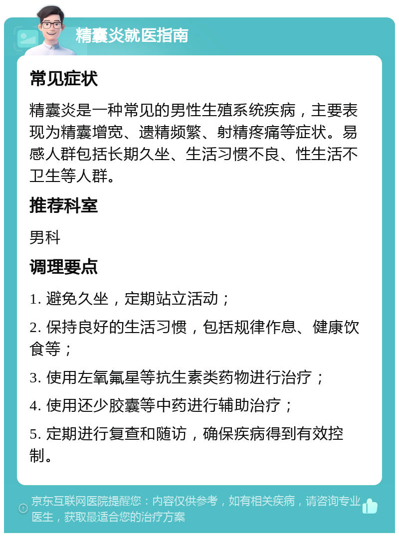 精囊炎就医指南 常见症状 精囊炎是一种常见的男性生殖系统疾病，主要表现为精囊增宽、遗精频繁、射精疼痛等症状。易感人群包括长期久坐、生活习惯不良、性生活不卫生等人群。 推荐科室 男科 调理要点 1. 避免久坐，定期站立活动； 2. 保持良好的生活习惯，包括规律作息、健康饮食等； 3. 使用左氧氟星等抗生素类药物进行治疗； 4. 使用还少胶囊等中药进行辅助治疗； 5. 定期进行复查和随访，确保疾病得到有效控制。