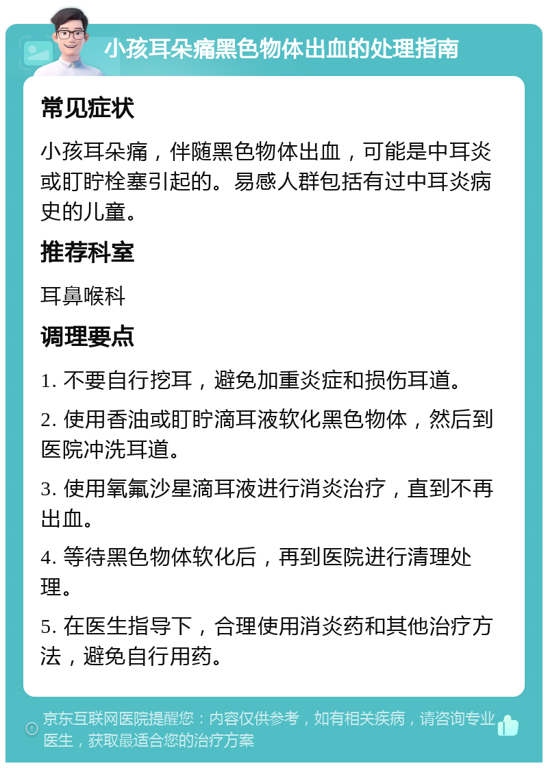 小孩耳朵痛黑色物体出血的处理指南 常见症状 小孩耳朵痛，伴随黑色物体出血，可能是中耳炎或盯眝栓塞引起的。易感人群包括有过中耳炎病史的儿童。 推荐科室 耳鼻喉科 调理要点 1. 不要自行挖耳，避免加重炎症和损伤耳道。 2. 使用香油或盯眝滴耳液软化黑色物体，然后到医院冲洗耳道。 3. 使用氧氟沙星滴耳液进行消炎治疗，直到不再出血。 4. 等待黑色物体软化后，再到医院进行清理处理。 5. 在医生指导下，合理使用消炎药和其他治疗方法，避免自行用药。