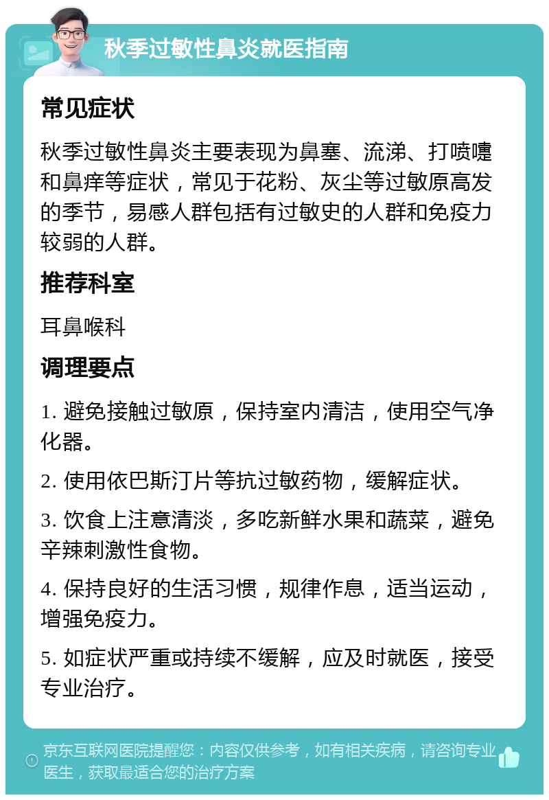 秋季过敏性鼻炎就医指南 常见症状 秋季过敏性鼻炎主要表现为鼻塞、流涕、打喷嚏和鼻痒等症状，常见于花粉、灰尘等过敏原高发的季节，易感人群包括有过敏史的人群和免疫力较弱的人群。 推荐科室 耳鼻喉科 调理要点 1. 避免接触过敏原，保持室内清洁，使用空气净化器。 2. 使用依巴斯汀片等抗过敏药物，缓解症状。 3. 饮食上注意清淡，多吃新鲜水果和蔬菜，避免辛辣刺激性食物。 4. 保持良好的生活习惯，规律作息，适当运动，增强免疫力。 5. 如症状严重或持续不缓解，应及时就医，接受专业治疗。