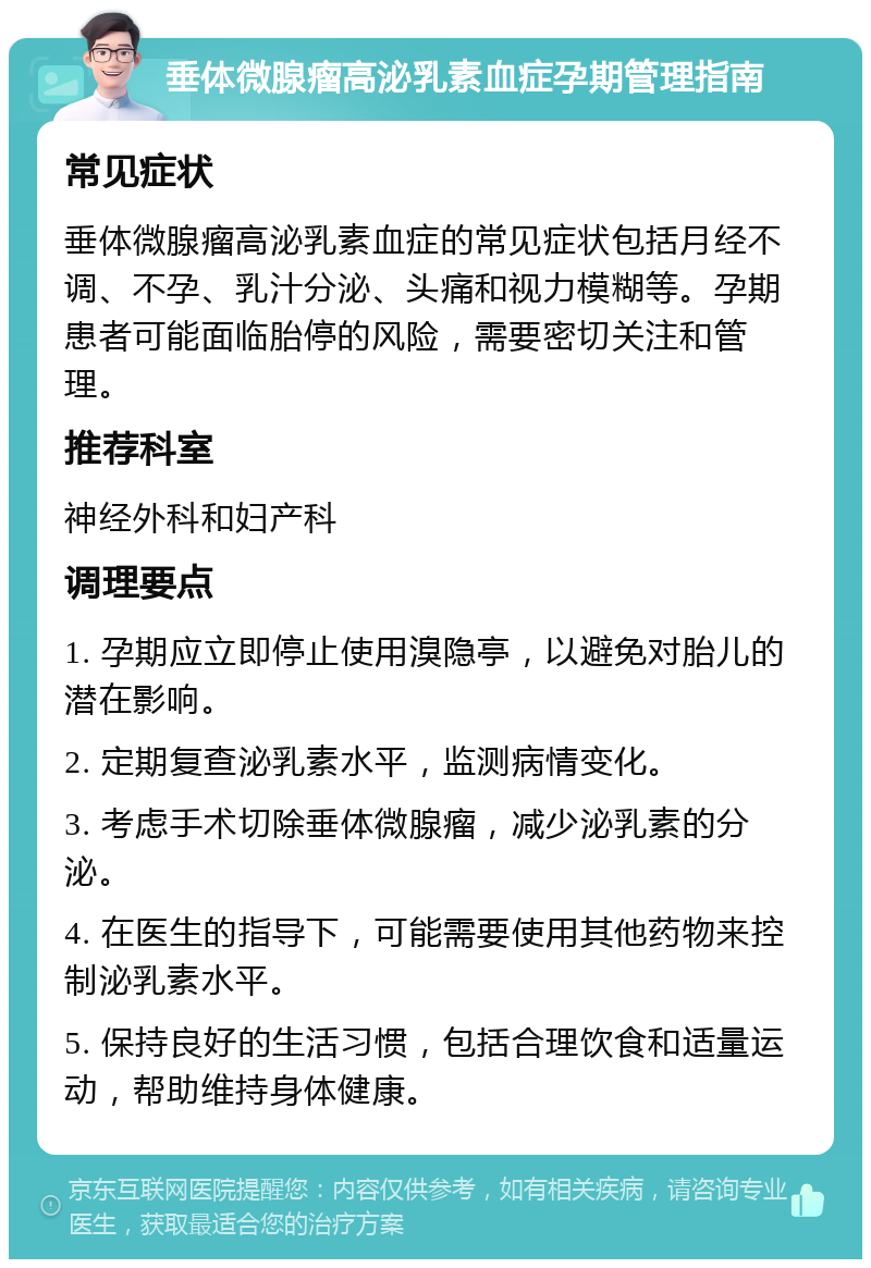 垂体微腺瘤高泌乳素血症孕期管理指南 常见症状 垂体微腺瘤高泌乳素血症的常见症状包括月经不调、不孕、乳汁分泌、头痛和视力模糊等。孕期患者可能面临胎停的风险，需要密切关注和管理。 推荐科室 神经外科和妇产科 调理要点 1. 孕期应立即停止使用溴隐亭，以避免对胎儿的潜在影响。 2. 定期复查泌乳素水平，监测病情变化。 3. 考虑手术切除垂体微腺瘤，减少泌乳素的分泌。 4. 在医生的指导下，可能需要使用其他药物来控制泌乳素水平。 5. 保持良好的生活习惯，包括合理饮食和适量运动，帮助维持身体健康。