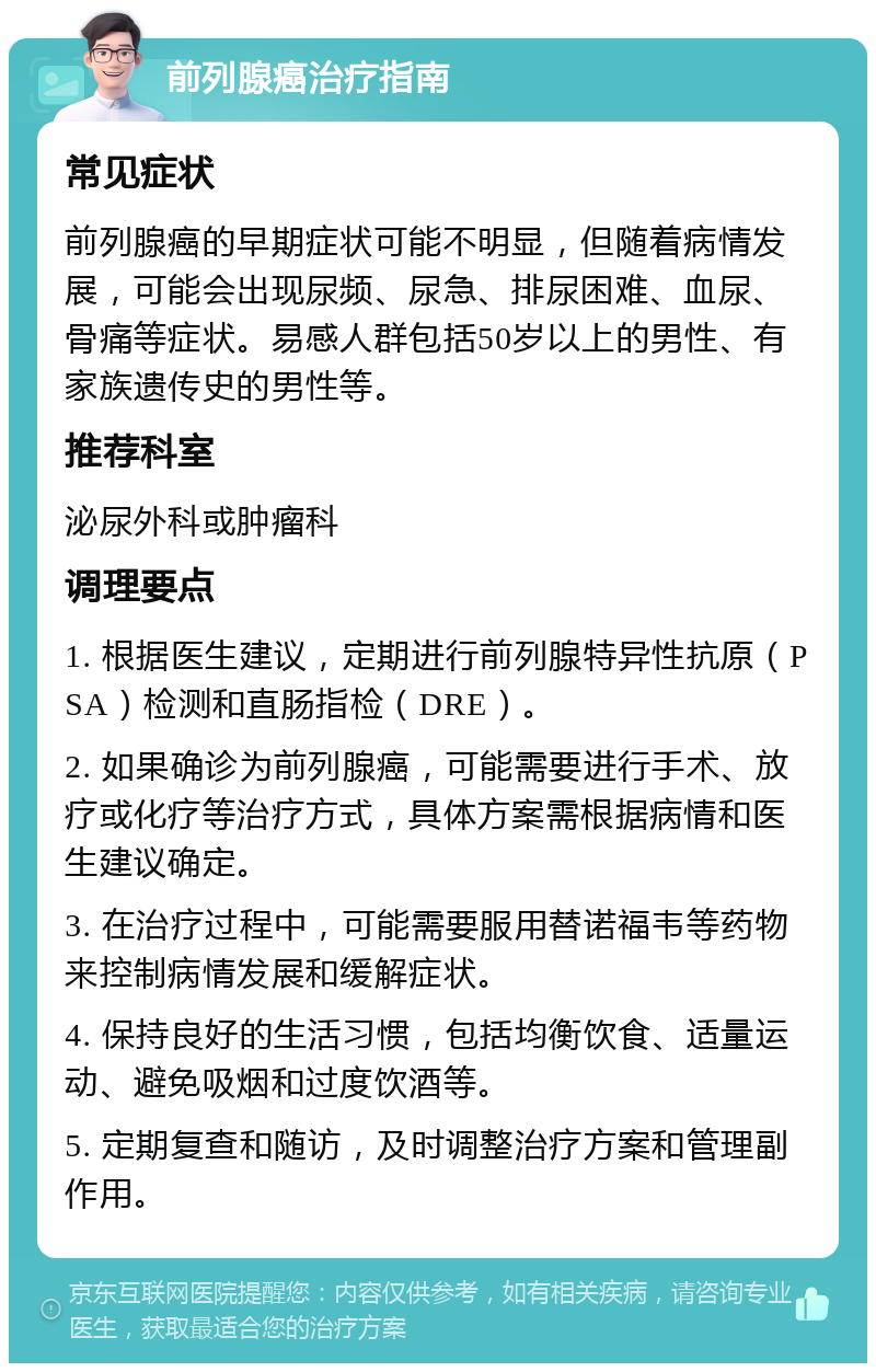 前列腺癌治疗指南 常见症状 前列腺癌的早期症状可能不明显，但随着病情发展，可能会出现尿频、尿急、排尿困难、血尿、骨痛等症状。易感人群包括50岁以上的男性、有家族遗传史的男性等。 推荐科室 泌尿外科或肿瘤科 调理要点 1. 根据医生建议，定期进行前列腺特异性抗原（PSA）检测和直肠指检（DRE）。 2. 如果确诊为前列腺癌，可能需要进行手术、放疗或化疗等治疗方式，具体方案需根据病情和医生建议确定。 3. 在治疗过程中，可能需要服用替诺福韦等药物来控制病情发展和缓解症状。 4. 保持良好的生活习惯，包括均衡饮食、适量运动、避免吸烟和过度饮酒等。 5. 定期复查和随访，及时调整治疗方案和管理副作用。