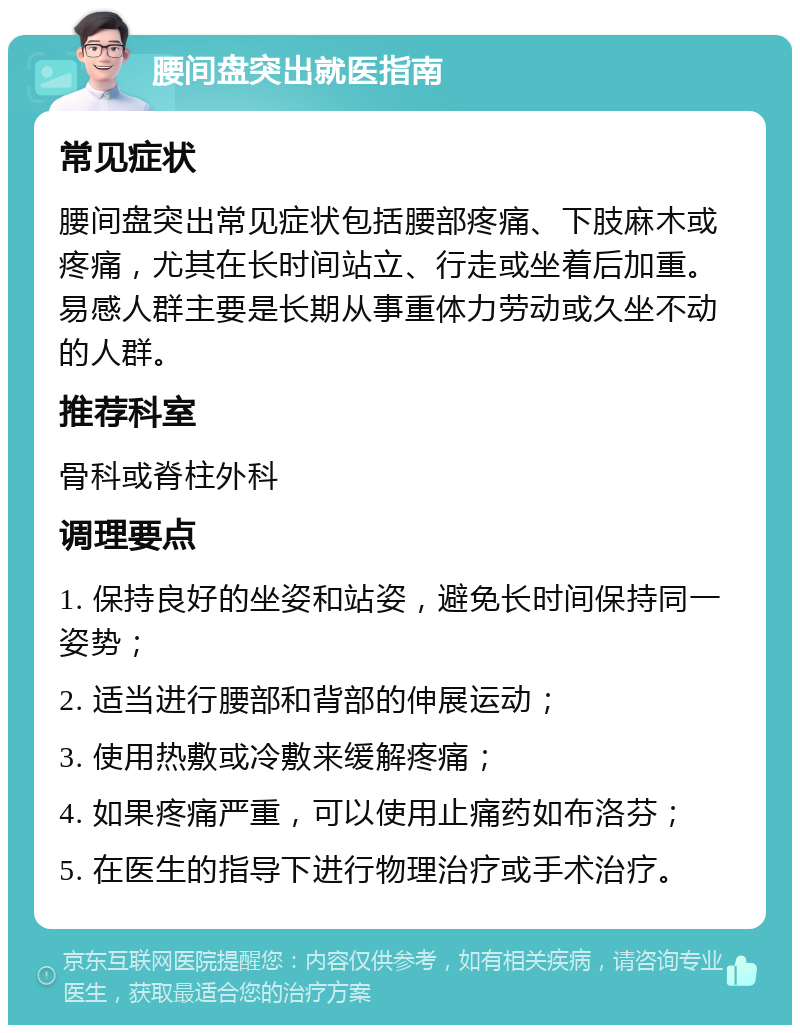 腰间盘突出就医指南 常见症状 腰间盘突出常见症状包括腰部疼痛、下肢麻木或疼痛，尤其在长时间站立、行走或坐着后加重。易感人群主要是长期从事重体力劳动或久坐不动的人群。 推荐科室 骨科或脊柱外科 调理要点 1. 保持良好的坐姿和站姿，避免长时间保持同一姿势； 2. 适当进行腰部和背部的伸展运动； 3. 使用热敷或冷敷来缓解疼痛； 4. 如果疼痛严重，可以使用止痛药如布洛芬； 5. 在医生的指导下进行物理治疗或手术治疗。