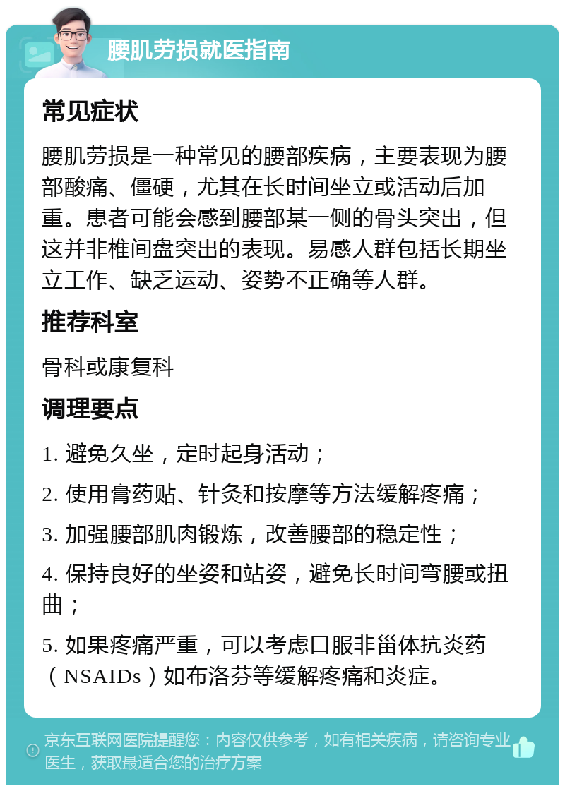 腰肌劳损就医指南 常见症状 腰肌劳损是一种常见的腰部疾病，主要表现为腰部酸痛、僵硬，尤其在长时间坐立或活动后加重。患者可能会感到腰部某一侧的骨头突出，但这并非椎间盘突出的表现。易感人群包括长期坐立工作、缺乏运动、姿势不正确等人群。 推荐科室 骨科或康复科 调理要点 1. 避免久坐，定时起身活动； 2. 使用膏药贴、针灸和按摩等方法缓解疼痛； 3. 加强腰部肌肉锻炼，改善腰部的稳定性； 4. 保持良好的坐姿和站姿，避免长时间弯腰或扭曲； 5. 如果疼痛严重，可以考虑口服非甾体抗炎药（NSAIDs）如布洛芬等缓解疼痛和炎症。