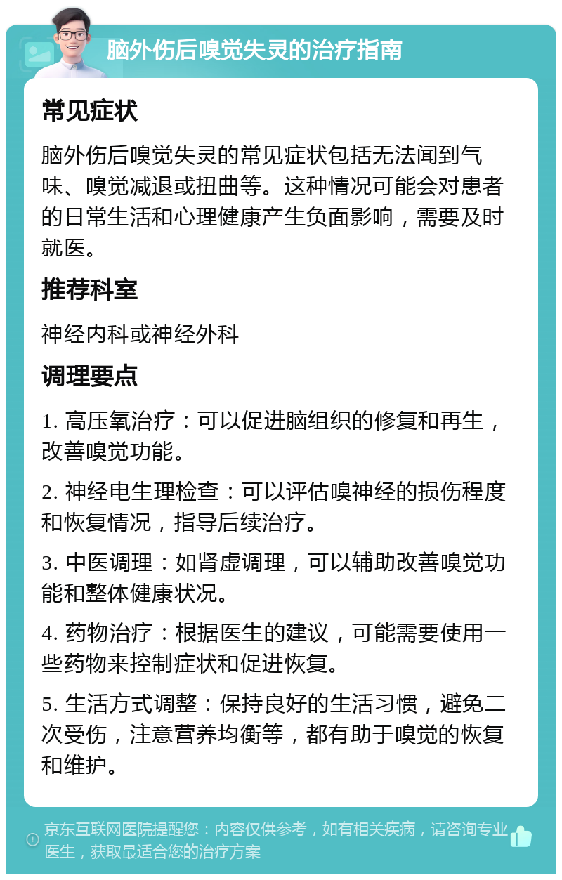 脑外伤后嗅觉失灵的治疗指南 常见症状 脑外伤后嗅觉失灵的常见症状包括无法闻到气味、嗅觉减退或扭曲等。这种情况可能会对患者的日常生活和心理健康产生负面影响，需要及时就医。 推荐科室 神经内科或神经外科 调理要点 1. 高压氧治疗：可以促进脑组织的修复和再生，改善嗅觉功能。 2. 神经电生理检查：可以评估嗅神经的损伤程度和恢复情况，指导后续治疗。 3. 中医调理：如肾虚调理，可以辅助改善嗅觉功能和整体健康状况。 4. 药物治疗：根据医生的建议，可能需要使用一些药物来控制症状和促进恢复。 5. 生活方式调整：保持良好的生活习惯，避免二次受伤，注意营养均衡等，都有助于嗅觉的恢复和维护。