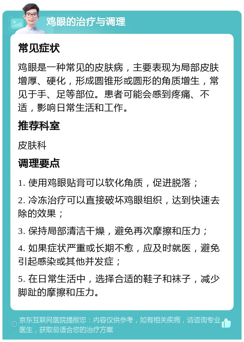 鸡眼的治疗与调理 常见症状 鸡眼是一种常见的皮肤病，主要表现为局部皮肤增厚、硬化，形成圆锥形或圆形的角质增生，常见于手、足等部位。患者可能会感到疼痛、不适，影响日常生活和工作。 推荐科室 皮肤科 调理要点 1. 使用鸡眼贴膏可以软化角质，促进脱落； 2. 冷冻治疗可以直接破坏鸡眼组织，达到快速去除的效果； 3. 保持局部清洁干燥，避免再次摩擦和压力； 4. 如果症状严重或长期不愈，应及时就医，避免引起感染或其他并发症； 5. 在日常生活中，选择合适的鞋子和袜子，减少脚趾的摩擦和压力。